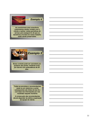 Exemplo 4


   Ao concluirmos uma consultoria,
 costumamos manter contato com o
cliente e realizar visitas periódicas de
 serviço para assegurá-lo de que os
benefícios oriundos do nosso trabalho
      estão sendo preservados.




                     Exemplo 5


Nosso contrato pode ser cancelado por
 qualquer das partes, mediante aviso
 por escrito com antecedência de 30
                dias.




 Todas as previsões e recomendações
    neste ou em relatórios e cartas
  subsequentes são feitas de boa fé e
  com base nas informações por nós
     recebidas naquele momento.
  A consecução das recomendações
deverá depender da efetiva cooperação
         da equipe do cliente.




                                           11
 