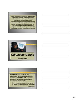 Todos os nossos profissionais se encontram
   sob contrato especial, que protege nossos
     clientes contra o risco de divulgação de
        informações confidenciais. Nossos
 consultores também se comprometeram a não
 procurar ou aceitar emprego nas empresas de
   nossos clientes e é condição contratual por
     nós exigida que o cliente não empregue
 qualquer pessoa de nossa empresa que esteja
 vinculada ao presente trabalho de consultoria.




 Cláusulas Gerais
              do contrato




A CONTRATADA, por força das
disposições de presente instrumento,
prestará à CONTRATANTE, em caráter
exclusivo, serviço de consultoria nos
assuntos abaixo indicados.
  Para a consolidação destes projetos a
   CONTRATADA realizará os seguintes
                             trabalhos:




                                                  12
 