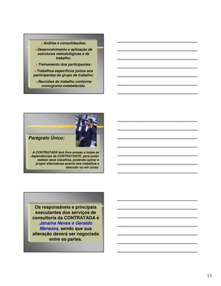 ♣Análise e consolidações;
   ♣Desenvolvimento e aplicação de
    estruturas metodológicas e de
               trabalho;
   ♣Treinamento dos participantes;
  ♣Trabalhos específicos juntos aos
  participantes do grupo de trabalho;
   ♣Reuniões de trabalho conforme
     cronograma estabelecido.




Parágrafo Único:


  A CONTRATADA terá livre acesso a todas as
 dependências da CONTRATANTE, para poder
     realizar seus trabalhos, podendo opinar e
    propor alternativas quanto aos trabalhos a
                         executar ou em curso.




  Os responsáveis e principais
  executantes dos serviços de
 consultoria da CONTRATADA é
     Janaína Neves e Geraldo
     Menezes, sendo que sua
 alteração deverá ser negociada
         entre as partes.




                                                 13
 
