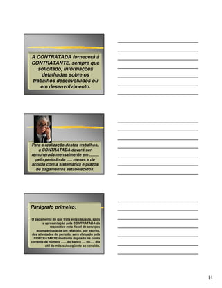 A CONTRATADA fornecerá à
CONTRATANTE, sempre que
   solicitado, informações
    detalhadas sobre os
trabalhos desenvolvidos ou
    em desenvolvimento.




Para a realização destes trabalhos,
   a CONTRATADA deverá ser
remunerada mensalmente em ........
  pelo período de ..... meses e de
acordo com a sistemática e prazos
  de pagamentos estabelecidos.




Parágrafo primeiro:

O pagamento de que trata esta cláusula, após
        a apresentação pela CONTRATADA da
              respectiva nota fiscal de serviços
    acompanhada de um relatório, por escrito,
 das atividades do período, será efetuado pela
  CONTRATANTE mediante depósito na conta
corrente de número ...... do banco .... no..... dia
          útil do mês subseqüente ao vencido.




                                                      14
 