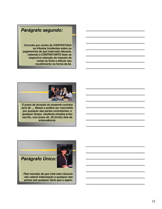 Parágrafo segundo:


  Correrão por contra da CONTRATADA
         os tributos incidentes sobre os
 pagamentos de que trata esta cláusula,
    cabendo à CONTRATANTE fazer as
     respectiva retenção do imposto de
            renda na fonte e efetuar seu
           recolhimento na forma da lei.




O prazo de duração do presente contrato
será de .... Meses e poderá ser rescindido
 por qualquer das partes contratantes, a
qualquer tempo, mediante simples aviso
 escrito, com prazo de 30 (trinta) dias de
               antecedência.




Parágrafo Único:


 Pela rescisão de que trata esta cláusula
 não caberá indenização a qualquer das
 partes sob qualquer título que o sejam.




                                             15
 