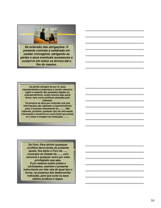 Da extensão das obrigações: O
  presente contrato é celebrado em
  caráter irrevogável, obrigando as
partes e seus eventuais sucessores a
 cumpri-lo em todos os termos até o
            fim do mesmo.




         As partes obrigam-se por si, seus
 representantes e prepostos a manter absoluto
    sigilo a respeito das questões ligadas ao
   empreendimento, ações futuras seja quais
    forem, bem como políticas adotadas pela
                      empresa.
    Tal postura se deve por entender que tais
  informações são sigilosas e imprescindíveis
    para o sucesso empresarial do ......... Não
cabendo, portanto, qualquer tipo de veiculação,
informação a terceiros ou outra fonte que possa
     vir a lesar à imagem da instituição .........




       Do Foro: Para dirimir quaisquer
      conflitos decorrentes do presente
        ajuste, fica eleito o Foro de .....,
      município do Estado do ......, com
     renúncia a qualquer outro por mais
             privilegiado que seja.
         E por estarem assim justos e
       contratados, assinam o presente
  instrumento em três vias de igual teor e
    forma, na presença das testemunhas
      indicadas, para que surta os seus
           efeitos jurídicos e legais.




                                                     16
 