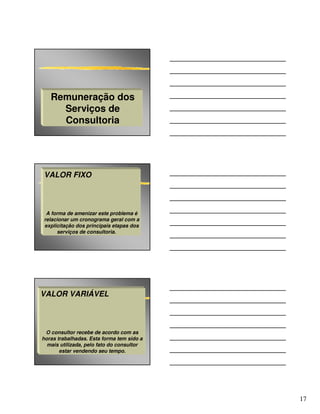 Remuneração dos
     Serviços de
     Consultoria




VALOR FIXO



 A forma de amenizar este problema é
relacionar um cronograma geral com a
explicitação dos principais etapas dos
     serviços de consultoria.




VALOR VARIÁVEL



 O consultor recebe de acordo com as
horas trabalhadas. Esta forma tem sido a
  mais utilizada, pelo fato do consultor
       estar vendendo seu tempo.




                                           17
 