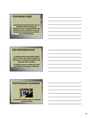 POR RESULTADO


 O consultor recebe de acordo com os
     resultados apresentados pela
empresa. O valor correspondente a um
 percentual que correlacione o tipo do
 serviço de consultoria e seu nível de
         risco correlacionado.




POR DISPONIBILIDADE


 A empresa-cliente paga determinado
valor por mês, quer ocorra trabalho ou
não, para ter o consultor disponível por
       algumas horas mensais.
 Se utilizar acima do número de horas
 contratadas, deve pagar a diferença.




PARTICIPAÇÃO ACIONÁRIA




O consultor recebe quotas ou ações da
          empresa-cliente.




                                           18
 