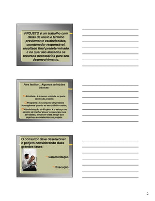 PROJETO é um trabalho com
    datas de início e término
   previamente estabelecidas,
   coordenador responsável,
 resultado final predeterminado
   e no qual são alocados os
 recursos necessários para seu
        desenvolvimento.




 Para facilitar... Algumas definições
                básicas:


   Atividade: é a menor unidade ou parte
            dentro do projeto;
    Programa: é o conjunto de projetos
homogêneos quanto ao seu objetivo maior;
 Administração do Projeto: é o esforço no
sentido de melhor alocar os recursos nas
  atividades, tendo em vista atingir aos
   objetivos estabelecidos no projeto.




O consultor deve desenvolver
o projeto considerando duas
grandes fases:


                        Caracterização


                              Execução




                                            2
 