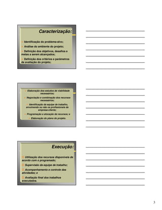 Caracterização:

  Identificação do problema-alvo;
  Análise do ambiente do projeto;
 Definição dos objetivos, desafios e
metas a serem alcançados;
  Definição dos critérios e parâmetros
de avaliação do projeto;




    Elaboração dos estudos de viabilidade
               necessários;
    Negociação e combinação dos recursos
               necessários;
     Identificação da equipe de trabalho,
   envolvendo ou não os profissionais da
              empresa-cliente;
    Programação e alocação de recursos; e
       Elaboração do plano do projeto.




                         Execução:

  Utilização dos recursos disponíveis de
acordo com o programado;
  Supervisão da equipe de trabalho;
   Acompanhamento e controle das
atividades; e
  Avaliação final dos trabalhos
executados.




                                            3
 