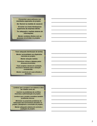 Concentrar seus esforços nos
     resultados esperados do projeto;
     Ser flexível na medida do razoável;
       Envolver os níveis hierárquicos
      superiores da empresa-cliente;
     Ter adequado e realista sistema de
             informações;
       Manter contatos diretos com as
      pessoas envolvidas no projeto;




    Fazer adequada distribuição de tarefas;
     Manter racionalidade nos dispêndios
           inerentes ao projeto;
           Manter situação realista;
      Incentivar críticas e debates pelos
           diversos envolvidos;
     Fazer projetos viáveis em conteúdo,
    recursos e tamanho para a situação
               considerada;
     Manter coerência em suas atitudes e
                decisões;




 Lembrar que o projeto é um sistema e deve
          ser tratado como tal;
      resolver os problemas de conflitos
   inerentes à administração do projeto;
  Lembrar que o projeto considera também
           problemas futuros;
    Minimizar os possíveis problemas de
 realocação dos funcionários alocados no
projeto, planejando a conclusão do projeto;
   Manter adequado sistema de controle e
           avaliação do projeto.




                                              5
 