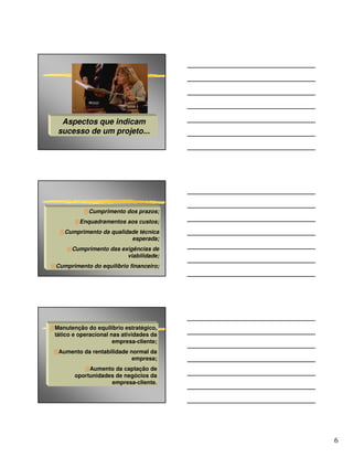 Aspectos que indicam
 sucesso de um projeto...




            Cumprimento dos prazos;
         Enquadramentos aos custos;
   Cumprimento da qualidade técnica
                         esperada;
      Cumprimento das exigências de
                        viabilidade;
Cumprimento do equilíbrio financeiro;




Manutenção do equilíbrio estratégico,
tático e operacional nas atividades da
                      empresa-cliente;
 Aumento da rentabilidade normal da
                           empresa;
            Aumento da captação de
       oportunidades de negócios da
                   empresa-cliente.




                                         6
 