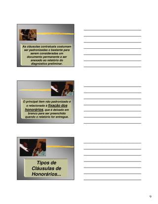As cláusulas contratuais costumam
 ser padronizadas o bastante para
      serem consideradas um
   documento permanente a ser
      anexado ao relatório do
      diagnóstico preliminar.




O principal item não padronizado é
  o relacionado à fixação dos
 honorários, que é deixado em
   branco para ser preenchido
 quando o relatório for entregue.




        Tipos de
      Cláusulas de
      Honorários...



                                     9
 