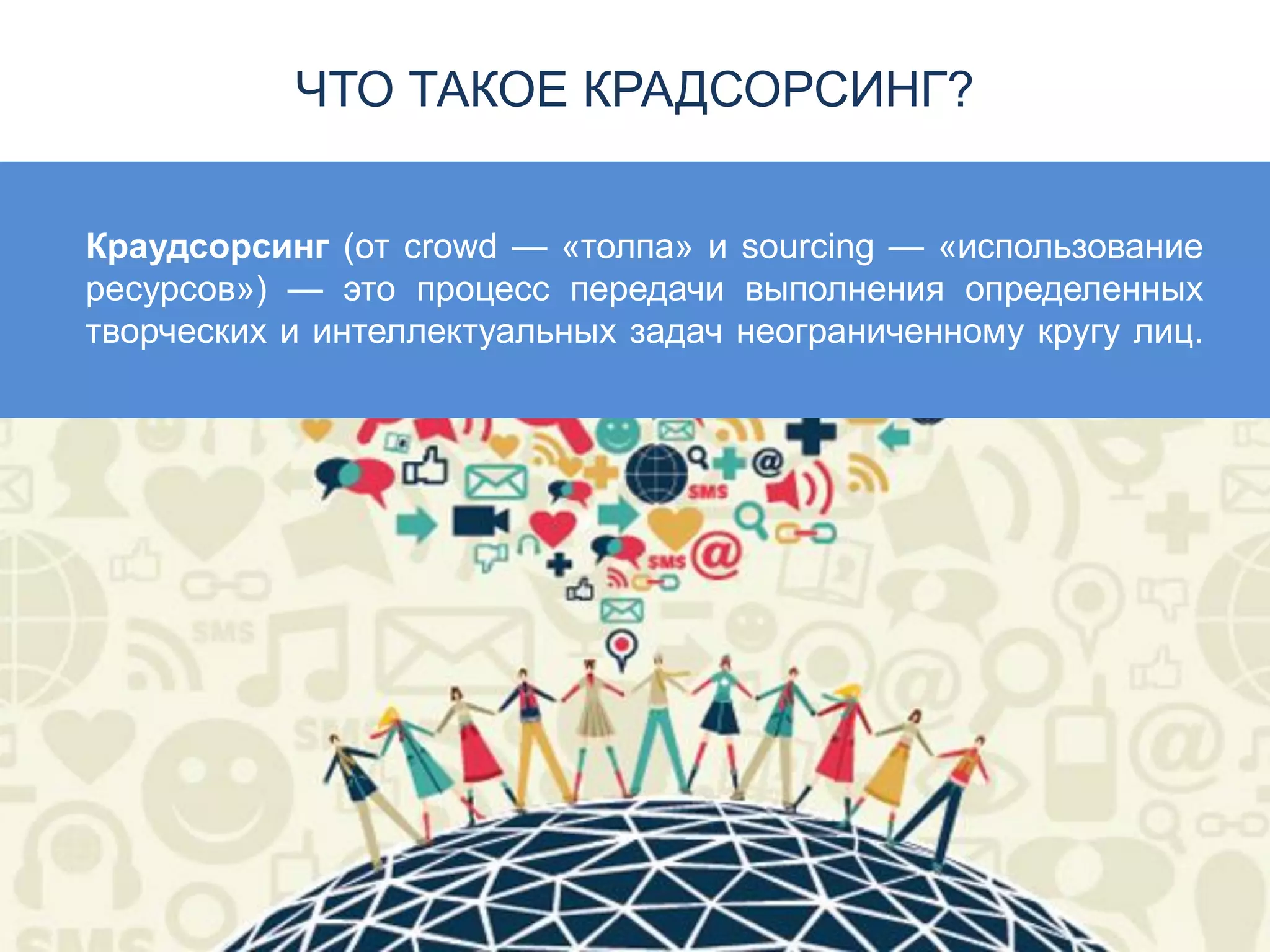 ЧТО ТАКОЕ КРАДСОРСИНГ?
Краудсорсинг (от crowd — «толпа» и sourcing — «использование
ресурсов») — это процесс передачи выполнения определенных
творческих и интеллектуальных задач неограниченному кругу лиц.
 