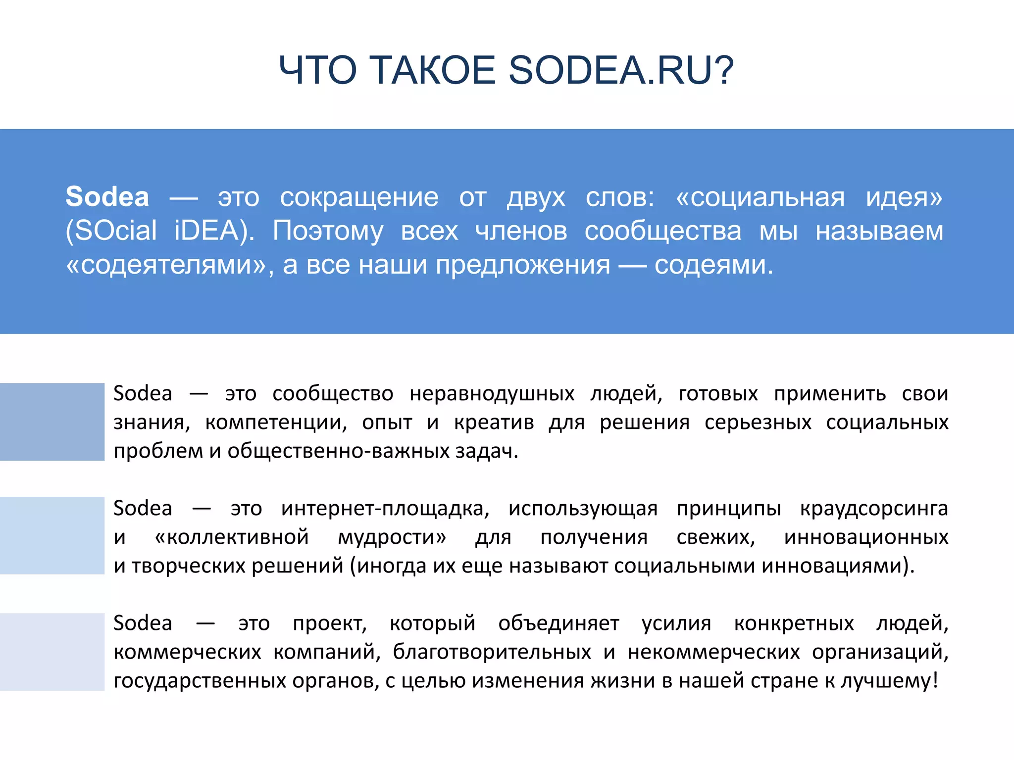 Sodea — это сокращение от двух слов: «социальная идея»
(SOcial iDEA). Поэтому всех членов сообщества мы называем
«содеятелями», а все наши предложения — содеями.
Sodea — это сообщество неравнодушных людей, готовых применить свои
знания, компетенции, опыт и креатив для решения серьезных социальных
проблем и общественно-важных задач.
Sodea — это интернет-площадка, использующая принципы краудсорсинга
и «коллективной мудрости» для получения свежих, инновационных
и творческих решений (иногда их еще называют социальными инновациями).
Sodea — это проект, который объединяет усилия конкретных людей,
коммерческих компаний, благотворительных и некоммерческих организаций,
государственных органов, с целью изменения жизни в нашей стране к лучшему!
ЧТО ТАКОЕ SODEA.RU?
 