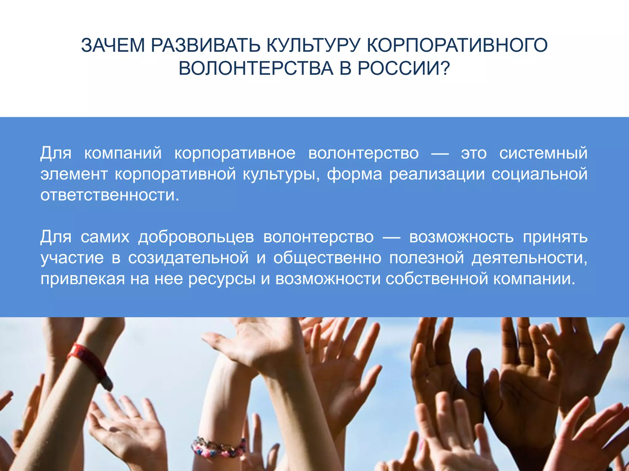 ЗАЧЕМ РАЗВИВАТЬ КУЛЬТУРУ КОРПОРАТИВНОГО
ВОЛОНТЕРСТВА В РОССИИ?
Для компаний корпоративное волонтерство — это системный
элемент корпоративной культуры, форма реализации социальной
ответственности.
Для самих добровольцев волонтерство — возможность принять
участие в созидательной и общественно полезной деятельности,
привлекая на нее ресурсы и возможности собственной компании.
 
