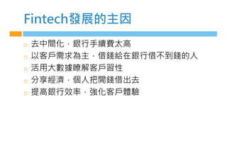 Fintech發展的主因
◻ 去中間化，銀行手續費太高
◻ 以客戶需求為主，借錢給在銀行借不到錢的人
◻ 活用大數據瞭解客戶習性
◻ 分享經濟，個人把閒錢借出去
◻ 提高銀行效率，強化客戶體驗
 