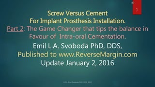 Screw Versus Cement
For Implant Prosthesis Installation.
Part 2: The Game Changer that tips the balance in
Favour of Intra-oral Cementation.
Emil L.A. Svoboda PhD, DDS,
Published to www.ReverseMargin.com
Update January 2, 2016
1
 