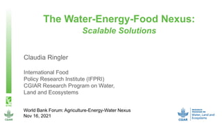 World Bank Forum: Agriculture-Energy-Water Nexus
Nov 16, 2021
Claudia Ringler
International Food
Policy Research Institute (IFPRI)
CGIAR Research Program on Water,
Land and Ecosystems
The Water-Energy-Food Nexus:
Scalable Solutions
 