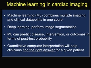 Machine learning in cardiac imaging
• Machine learning (ML) combines multiple imaging
and clinical datapoints in one score.
• Deep learning perform image segmentation
• ML can predict disease, intervention, or outcomes in
terms of post-test probability
• Quantitative computer interpretation will help
clinicians find the right answer for a given patient
 
