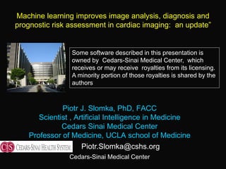 Piotr J. Slomka, PhD, FACC
Scientist , Artificial Intelligence in Medicine
Cedars Sinai Medical Center
Professor of Medicine, UCLA school of Medicine
Cedars-Sinai Medical Center
Machine learning improves image analysis, diagnosis and
prognostic risk assessment in cardiac imaging: an update”
Piotr.Slomka@cshs.org
Some software described in this presentation is
owned by Cedars-Sinai Medical Center, which
receives or may receive royalties from its licensing.
A minority portion of those royalties is shared by the
authors
 