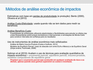 Métodos de análise econômica de impactos
• Estimativas com base em perdas de produtividade (e produção): Bento (2000),
Oliveira et al (2012)
• Análise Custo-Efetividade: usada quando não se tem dados para medir os
benefícios
• Análise Benefício-Custo:
• Possibilidade de sofisticação utilizando elasticidades e flexibilidades para estudar os efeitos das
crises fitossanitárias sobre preços domésticos e internacionais; e simulações de Monte-Carlo
para construir intervalos de confiança para os resultados
• Uso de instrumentos de análise econômica mais sofisticados:
• Análise de Matriz Insumo-Produto (Costa e Guilhoto, 2012)
• Modelos de Equilíbrio Parcial (caso do abacate com entre EUA e México) e de Equilíbrio Geral
(Gripe aviária, Fachinello, 2008)
• Soliman et al (2010): Avaliam o uso de técnicas para avaliação quantitativa de
impacto econômico – orçamento parcial, equilíbrio parcial, insumo-produto,
modelos computáveis de equilíbrio geral
• Propõem que o orçamento parcial seja conduzido em qualquer avaliação de risco e os
demais, apenas quando seus ganhos superarem os custos e incertezas.
 