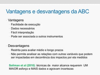 Vantagens e desvantagens da ABC
• Vantagens
• Facilidade de execução
• Dados necessários
• Fácil interpretação
• Pode ser associada a outros instrumentos
• Desvantagens
• Restrita para avaliar médio e longo prazos
• Não permite analisar as relações com outras variáveis que podem
ser impactadas em decorrência dos impactos por ela medidos
Soliman et al (2010): técnicas de maior alcance requerem UM
MAIOR esforço e MAIS dados e agravam incertezas
 