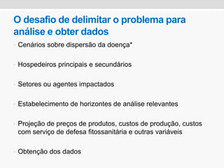 O desafio de delimitar o problema para
análise e obter dados
• Cenários sobre dispersão da doença*
• Hospedeiros principais e secundários
• Setores ou agentes impactados
• Estabelecimento de horizontes de análise relevantes
• Projeção de preços de produtos, custos de produção, custos
com serviço de defesa fitossanitária e outras variáveis
• Obtenção dos dados
 