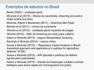 Exemplos de estudos no Brasil
• Bento (2000) – avaliação geral
• Miranda et al (2010) – Mosca da carambola, Greening (ex-post) e
Gripe aviária (ex-ante)
• Miranda, Adami e Bassanezi (2011) – Greening São Paulo
• Barreto et al (2011) – mosca da carambola
• Oliveira et al (2012) – avaliação geral impactos de pragas
• Oliveira (2012) – ABC do Greening (ex-ante) para a Bahia
• Adami e Miranda (2013) – seguro fitossanitário Greening
• Sanches e Miranda (2014) – cancro cítrico
• Souza e Miranda (2015) – “Regulatory Impact Analysis in Brazil:
theoretical approach and applications in policies for agriculture
defense” (ICAE)
• Souza e Miranda (2015) – AIR aplicada a políticas de defesa
agroecuária (submetido)
• Adami e Miranda (2015) – Estudo da Disposição a Adotar controle
biológico para ácaro rajado em morangueiros (no prelo)
 