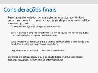 Considerações finais
Resultados dos estudos de avaliação de impactos econômicos
podem se tornar instrumento importante de planejamento público
e mesmo privado
• na regulamentação de pragas quarentenárias
• para o planejamento de investimentos em pesquisa de novos produtos,
controle biológico e registro de defensivos
• para alocação de recursos para a defesa agropecuária e orientação dos
produtores e demais segmentos produtivos
• negociação internacional no âmbito fitossanitário
• Esforços de articulação, equipes multidisciplinares, parcerias
público-privadas, experiências internacionais
 