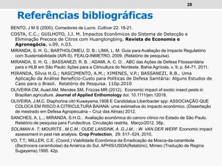 28
Referências bibliográficas
BENTO, J M S (2000). Comedores de Lucro. Cultivar 22: 18-21.
COSTA, C.C.; GUILHOTO, J.J. M. Impactos Econômicos do Sistema de Detecção e
Eliminação Precoce de Citros com Huanglongbing. Revista de Economia e
Agronegócio, v.09, n.03.
MIRANDA, S. H. G.; BARTHOLOMEU, D. B.; LIMA, L. M. Guia para Avaliação de Impacto Regulatório
com Sustentabilidade (AIR-S). FEALQ-INMETRO. 2009. (Relatório de pesquisa).
MIRANDA, S. H. G. ; BASSANEZI, R. B. ; ADAMI, A. C. O. . ABC das Ações de Defesa Fitossanitária
para o HLB em São Paulo: lições para a Citricultura do Nordeste. Bahia Agrícola, v. 9, p. 64-71, 2011.
MIRANDA, Sílvia H.G.; NASCIMENTO, A.M.; XIMENES, V.P.; BASSANEZI, R.B.. Uma
Aplicação da Análise Benefício-Custo para Políticas de Defesa Sanitária: Alguns Estudos de
Caso para o Brasil. Relatório de Pesquisa. 110p.2010
OLIVEIRA CM, Auad AM, Mendes SM, Frizzas MR (2012). Economic impact of exotic insect pests in
Brazilian agriculture. Journal of Applied Enthomology doi: 10.1111/jen.12018.
OLIVEIRA, J.M.C. Diaphorina citri Kuwayama,1908 E Candidatus Liberibacter spp: ASSOCIAÇÃO QUE
COLOCA EM RISCO A CITRICULTURA BAIANA: uma estimativa do impacto econômico. (Dissertação
de mestrado em Defesa Agropecuária – Cruz das Almas) 2012.
SANCHES, A. L..; MIRANDA, S.H.G.. Avaliação econômica do cancro cítrico no Estado de São Paulo.
Relatório de pesquisa para Fundecitrus. Circulação restrita. Março/2012. 38p.
SOLIMAN A. T; MOURITS , M.C.M.; OUDE LANSINK, A .G.J.M.; ; W. VAN DER WERF. Economic impact
assessment in pest risk analysis. Crop Protection, 29: 517–524, 2010.
VO, T.T.; MILLER, C.E. (Coord.) Viabilidade Econômica da Erradicação da Mosca-da-carambola
(Bactrocera carambolae) da América do Sul. APHIS/USDA(Relatório). Mimeo (Tradução de Regina
Sugayama).1995. 42p.
 