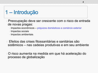 4
1 – Introdução
Preocupação deve ser crescente com o risco de entrada
de novas pragas:
Impactos econômicos – prejuizos domésticos e comércio exterior
Impactos sociais
Impactos ambientais
 Efeitos das crises fitossanitárias e sanitárias são
sistêmicos – nas cadeias produtivas e em seu ambiente
O risco aumenta na medida em que há aceleração do
processo de globalização
 