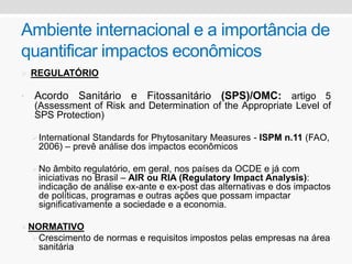Ambiente internacional e a importância de
quantificar impactos econômicos
 REGULATÓRIO
• Acordo Sanitário e Fitossanitário (SPS)/OMC: artigo 5
(Assessment of Risk and Determination of the Appropriate Level of
SPS Protection)
International Standards for Phytosanitary Measures - ISPM n.11 (FAO,
2006) – prevê análise dos impactos econômicos
No âmbito regulatório, em geral, nos países da OCDE e já com
iniciativas no Brasil – AIR ou RIA (Regulatory Impact Analysis):
indicação de análise ex-ante e ex-post das alternativas e dos impactos
de políticas, programas e outras ações que possam impactar
significativamente a sociedade e a economia.
NORMATIVO
Crescimento de normas e requisitos impostos pelas empresas na área
sanitária
 