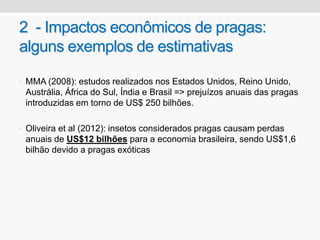 2 - Impactos econômicos de pragas:
alguns exemplos de estimativas
• MMA (2008): estudos realizados nos Estados Unidos, Reino Unido,
Austrália, África do Sul, Índia e Brasil => prejuízos anuais das pragas
introduzidas em torno de US$ 250 bilhões.
• Oliveira et al (2012): insetos considerados pragas causam perdas
anuais de US$12 bilhões para a economia brasileira, sendo US$1,6
bilhão devido a pragas exóticas
 