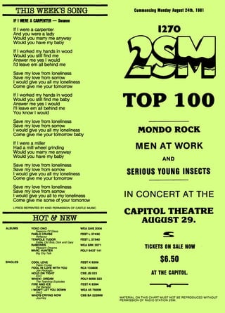 1270
TOP 100
MONDO ROCK
MEN AT WORK
AND
SERIOUS YOUNG INSECTS
IN CONCERT AT THE
CAPITOL THEATRE
AUGUST 29.
THIS WEEK'S SONG Commencing Monday August 24th, 1981
IF I WERE A CARPENTER — Swann
If I were a carpenter
And you were a lady
Would you marry me anyway
Would you have my baby
If I worked my hands in wood
Would you still find me
Answer me yes I would
I'd leave em all behind me
Save my love from loneliness
Save my love from sorrow
I would give you all my loneliness
Come give me your tomorrow
If I worked my hands in wood
Would you still find me baby
Answer me yes I would
I'll leave em all behind me
You know I would
Save my love from loneliness
Save my love from sorrow
I would give you all my loneliness
Come give me your tomorrow baby
If I were a miller
Had a mill wheel grinding
Would you marry me anyway
Would you have my baby
Save my love from loneliness
Save my love from sorrow
I would give you all my loneliness
Come give me your tomorrow
Save my love from loneliness
Save my love from sorrow
I would give you all to my loneliness
Come give me some of your tomorrow
LYRICS REPRINTED BY KIND PERMISSION OF CASTLE MUSIC
HOT & NEW
ALBUMS YOKO ONO
Seasons Of Glass
PABLO CRUISE
Reflector
TENPOLE TUDOR
Eddie, Old Bob, Dick and Gary
RAMONES
Pleasant Dreams
MARC HUNTER
Big City Talk
SINGLES COOL LOVE
Pablo Cruise
FOOL IN LOVE WITH YOU
Jim Photoglo
HOLD ON 'TIGHT
ELO
WHEN I DREAM
The Teardrop Explodes
FIRE AND ICE
Pat Benatar
I WON'T LET YOU DOWN
PH.D
WHO'S CRYING NOW
Journey
WEA GHS 2004
FEST L 37430
FEST L 37540
WEA SRK 3571
POLY 6437 141
FEST K 8359
RCA 103808
CBS JS 023
POLY 6059 323
FEST K 8394
WEA 45 79209
CBS BA 222869
TICKETS ON SALE NOW
$6.50
AT THE CAPITOL
111111••ss•11,44s111s111s
MATERIAL ON THIS CHART MUST NOT BE REPRODUCED WITHOUT
PERMISSION OF RADIO STATION 2SM.
 