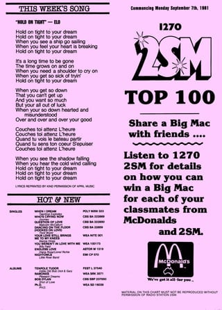 "HOLD ON — ELO
Hold on tight to your dream
Hold on tight to your dream
When you see a ship go sailing
When you feel your heart is breaking
Hold on tight to your dream
Its a long time to be gone
The time grows on and on
When you need a shoulder to cry on
When you get so sick of tryin'
Hold on tight to your dream
When you get so down
That you can't get up
And you want so much
But your all out of luck
When your so down hearted and
misunderstood
Over and over and over your good
Couches toi attenz L'heure
Couches toi attenz L'heure
Quand tu vois le bateau partir
Quand tu sens ton coeur S'epuiser
Couches toi attenz L'heure
When you see the shadow falling
When you hear the cold wind calling
Hold on tight to your dream
Hold on tight to your dream
Hold on tight to your dream
LYRICS REPRINTED BY KIND PERMISSION OF APRIL MUSIC
HOT & NEW
SINGLES WHEN I DREAM
Teardrop Explodes
WHO'S CRYING NOW
Journey
QUESTION OF LOVE
Malcolm McCallum
DANCING ON THE FLOOR
(HOOKED ON LOVE)
Third World
YOUR LOVE STILL BRINGS
ME TO MY KNEES
Marcia Hines
YOU WEREN'T IN LOVE WITH ME
Billy Field
ENDLESS LOVE
Diana Ross/Lionel Richie
NIGHTOWLS
Little River Band
ALBUMS TENPOLE TUDOR
Eddie Old Bob Dick & Gary
RAMONES
Pleasant Dreams
BOB DYLAN
Shot of Love
Ph.D.
PH.D.
POLY 6059 323
CBS BA 222869
CBS BA 222850
CBS BA 22859
WEA NITE 001
WEA 100173
ASTOR M 1519
EMI CP 570
FEST L 37540
WEA SRK 3571
CBS SBP 237650
WEA SD 16039
1270
TOP 100
THIS WEEK'S SONG Commencing Monday September 7th, 1981
Share a Big Mac
with friends ••••
Listen to 1270
25M for details
on how you can
win a Big Mac
for each of your
classmates from
McDonalds
and 25M.
We've got it all-for youT„
MATERIAL ON THIS CHART MUST NOT BE REPRODUCED WITHOUT
PERMISSION OF RADIO STATION 2SM.
 