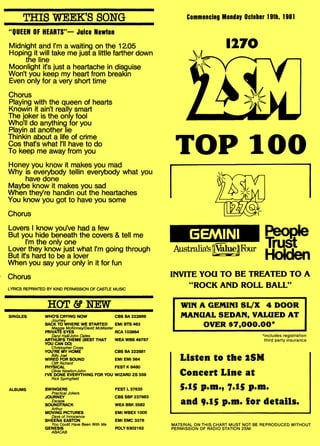 THIS WEEK'S SONG
"QUEEN OF HEARTS"— Juice Newton
Midnight and I'm a waiting on the 12.05
Hoping it will take me just a little farther down
the line
Moonlight ifs just a heartache in disguise
Won't you keep my heart from breakin
Even only for a very short time
Chorus
Playing with the queen of hearts
Knowin it ain't really smart
The joker is the only fool
Who'll do anything for you
Playin at another lie
Thinkin about a life of crime
Cos that's what I'll have to do
To keep me away from you
Honey you know it makes you mad
Why is everybody tellin everybody what you
have done
Maybe know it makes you sad
When they're handin out the heartaches
You know you got to have you some
Chorus
Lovers I know you've had a few
But you hide beneath the covers & tell me
I'm the only one
Lover they know just what I'm going through
But ifs hard to be a lover
When you say your only in it for fun
Chorus
LYRICS REPRINTED BY KIND PERMISSION OF CASTLE MUSIC
HOT & NEW
SINGLES WHO'S CRYING NOW CBS BA 222869
Journey
BACK TO WHERE WE STARTED EMI BTS 463
Maggie McKinney/David McMaster
PRIVATE EYES RCA 103864
Daryl Hall/John Oates
ARTHUR'S THEME (BEST THAT WEA WBS 49787
YOU CAN DO)
Christopher Cross
YOU'RE MY HOME CBS BA 222881
Billy Joel
WIRED FOR SOUND EMI EMI 564
Cliff Richard
PHYSICAL FEST K 8480
Olivia Newton-John
I'VE DONE EVERYTHING FOR YOU WIZARD ZS 559
Rick Springfield
ALBUMS SWINGERS
Practical Jokers
JOURNEY
Escape
SOUNDTRACK
Arthur
MOVING PICTURES
Days of Innocence
SHEENA EASTON
You Could Have Been With Me
GENESIS
ABACAB
Commencing Monday October 19th, 1981
1270
TOP 100
INVITE YOU TO BE TREATED TO A
"ROCK AND ROLL BALL"
WIN A GEMINI SL/X 4 DOOR
MANUAL SEDAN, VALUED AT
OVER $7,000.00*
*includes registration
third party insurance
Listen to the 2SM
Concert Line at
5.15 p.m., 7.15 p.m.
and 9.15 p.m. for details.
MATERIAL ON THIS CHART MUST NOT BE REPRODUCED WITHOUT
PERMISSION OF RADIO STATION 2SM.
FEST L 37635
CBS SBP 237683
WEA BSK 3582
EMI WBEX 1005
EMI EMC 3378
POLY 6302162
 