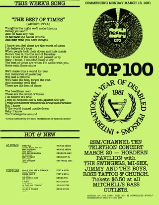 ALBUMS FIREFALL
Clouds Across The Sun
PHIL COLLINS
Face Value
REO SPEEDWAGON
Hi Infidelity
MATT FINISH
Short Note
JOY DIVISION
Closer
WHILE YOU SEE A CHANCE
Steve Winwood
MAMA DON'T
J.j. Cale
HIP SHAKE JERK
The OuicA
9 TO 5
Joily Parrot?
r4 THE AIR TONIGHT
Phi% Collins
FLASH'S THEME
WEA SD 16024
WEA SD 16029
CBS ELPS 4162
CBS GIANT 01
EMI FACOZ 1001
FEST K 8159
FEST K 8214
CBS ES 546
RCA 103730
WEA 45 3790
WEA E 47092
SINGLES
THIS WEEKS SONG COMMENCING MONDAY MARCH 16, 1981
"THE BEST OF TIMES"
(ARTIST: STYX)
Tonight's the night we'll make history
Honey you and I
And I'll take any risk
To tie back the hands of time
And stay with you here tonight
I know you feel these are the worst of times
I do believe it's true
When people lock their doors and hide inside
Rumor has it, it's the end of Paradise
But I know if the world just passed us by
Baby I know, I wouldn't have to cry
The best of times are when I'm alone with you,
Some rain, Some shine
We'll make this a world for two
Our memories of yesterday
Will last a lifetime
We'll take the best, forget the rest
And someday well find
These are the best of times
The headlines read
These are the worst of times
I do believe it's true
I feel so helpless like a boat against the tide
I wish the summer winds couldbring back Paradise
But I know
If the world turned upside down
Baby I know
You'd always be around
"LYRICS REPRINTED BY KIND PERMISSION OF RONDOR MUSIC"
HOT & NEW
TOP 100
2SM/CHANNEL TEN
TEl 11THON CONCERT
MARCH 20 — HORDERN
PAVILION with
THE SWINGERS, MI-SEX,
JIMMY AND THE BOYS,
ROSE TATTOO & CHURCH.
Tickets $6.50 at all
MITCHET iT,'S BASS
OUTLETS.
MATERIAL ON THIS CHART MUST NOT BE REPRODUCED WITHOUT
PERMISSION OF RADIO STATION 2SM.
 