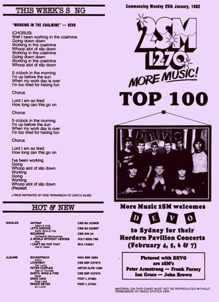 THIS WEEK'S S NG
"WORKING IN THE COALMINE" — DEVO
(CHORUS)
Well I been working in the coalmine
Going down down
Working in the coalmine
Whoop alot of slip down
Working in the coalmine
Going down down
Working in the coalmine
Whoop alot of slip down
5 o'clock in the morning
I'm up before the sun
When my work day is over
I'm too tired for having fun
Chorus
Lord I am so tired
How long can this go on
Chorus
5 o'clock in the morning
I'm up before the sun
When my work day is over
I'm too tired for having fun
Chorus
Lord I am so tired
How long can this go on
I've been working
Going
Whoop alot of slip down
Working
Going
Working
Whoop alot of slip down
(Repeat)
LYRICS REPRINTED BY KIND PERMISSION OF CASTLE MUSIC
HOT & NEW
SINGLES ANTRAP
Adam & Ants
LETS GROOVE
Earth, Wind & Fire
SOUVENIR
Orchestral Manouevres
A WORLD WITHOUT HEROES
Kiss
I CAN'T GO FOR THAT
Hall & Oates
SOUNDTRACK
Arthur
LOVERBOY
Get Lucky
PETER CUPPLES
Fear of Thunder
EARTH, WIND & FIRE
Raise
GREG LAKE
Greg Lake
RENEE GEYER
So Lucky
CBS BA 222905
CBS BA 222887
CBS DIN 24
POLY 6000 769
RCA 103921
WEA BSK 3582
CBS SBP 237675
ASTOR ALPS 1069
CBS SBP 237676
FEST L 37680
FEST L 37554
ALBUMS
Commencing Monday 25th January, 1982
More Music 25M welcomes
to Sydney for their
Hordes Pavilion Concerts
(February 4, 5, 6 & 7)
Pictured with DEVO
are 2SM's
Peter Armstrong — Frank Fursey
Ian Grace — John Brown
MATERIAL ON THIS CHART MUST NOT BE REPRODUCED WITHOUT
PERMISSION OF RADIO STATION 2SM.
 