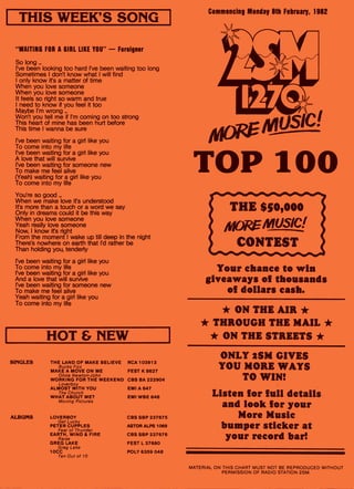 THIS WEEK'S SONG
"WAITING FOR A GIRL LIKE YOU" — Foreigner
So long ...
I've been looking too hard I've been waiting too long
Sometimes I don't know what I will find
I only know it's a matter of time
When you love someone
When you love someone
It feels so right so warm and true
I need to know if you feel it too
Maybe I'm wrong
Won't you tell me if I'm coming on too strong
This heart of mine has been hurt before
This time I wanna be sure
I've been waiting for a girl like you
To come into my life
I've been waiting for a girl like you
A love that will survive
I've been waiting for someone new
To make me feel alive
(Yeah) waiting for a girl like you
To come into my life
You're so good
When we make love ifs understood
It's more than a touch or a word we say
Only in dreams could it be this way
When you love someone
Yeah really love someone
Now, I know ifs right
From the moment I wake up till deep in the night
There's nowhere on earth that I'd rather be
Than holding you, tenderly
I've been waiting for a girl like you
To come into my life
-I've been waiting for a girl like you
And a love that will survive
I've been waiting for someone new
To make me feel alive
Yeah waiting for a girl like you
To come into my life
HOT & NEW
SINGLES THE LAND OF MAKE BELIEVE RCA 103913
Bucks Fizz
MAKE A MOVE ON ME FEST K 8627
Olivia Newton-John
WORKING FOR THE WEEKEND CBS BA 222904
Loverboy
ALMOST WITH YOU EMI A 647
The Church
WHAT ABOUT ME? EMI WBE 648
Moving Pictures
ALBUMS LOVERBOY CBS SBP 237675
Get Lucky
PETER CUPPLES ASTOR ALPS 1069
Fear of Thunder
EARTH, WIND & FIRE CBS SBP 237676
Raise
GREG LAKE FEST L 37680
Greg Lake
10CC POLY 6359 048
Ten Out of 10
Commencing Monday 8th February, 1982
TOP 100
Your chance to win
giveaways of thousands
of dollars cash.
* ON THE AIR *
* THROUGH THE MAIL *
* ON THE STREETS *
ONLY 2SM GIVES
YOU MORE WAYS
TO WIN!
Listen for full details
and look for your
More Music
bumper sticker at
your record bar!
MATERIAL ON THIS CHART MUST NOT BE REPRODUCED WITHOUT
PERMISSION OF RADIO STATION 2SM.
 