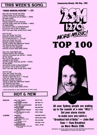 ONLY THE LONELY
The Motels
VIEW FROM A BRIDGE
Kim Wilde
DON'T TALK TO STRANGERS
Rick Springfield
FREEZE FRAME
J. Geils Band
THE LION SLEEPS TONIGHT
Tight Fit
DO YOU BELIEVE IN LOVE
Huey Lewis
ALBUMS LOVERBOY
Get Lucky
JIMMY BUFFETT
Somewhere Over China
JOAN JETT
I Love Rock 'N Roll
CHILUWACK
Wanna Be A Star
VARIOUS ARTISTS
Secret Policeman's Other Ball
— The Music
SINGLES EMI CP 724
EMI RAK 713
EMI ZS 581
EMI AMI 696
FEST K 8638
FEST K 8665
CBS SBP 237675
ASTOR MCA 5285
EMI UB 5009
RCA BXLI 7759
FEST L 37769
THIS WEEK'S SONG
"SENSES WORKING OVERTIME" — XTC
Hey hey, the clouds are whey
There's straw for the donkeys
And the innocents can all sleep — safely
All sleep safely
My my, sun is pie
There's fodder for the cannons
And the guilty ones can all sleep — safely
All sleep safely
And all the world is football-shaped
Is just for me to kick in space
And I can see, hear, smell, touch, taste
And I've got
One, two, three, four, five
Senses working overtime
Try to take this all in — I've got
One, two, three, four, five
Senses working overtime
Trying to taste the difference 'tween
The lemons and the limes,
The pain and the pleasure
And the church bells softly chime
Hey, hey, night fights day
There's food for the thinkers
And the innocents can all live — slowly
All live slowly
My my, the sky will cry
Jewels for the thirsty
And the guilty ones can all die — slowly
All die slowly
And all the world is biscuit-shaped
Is just for me to feed my face
And I can see, hear, smell, touch taste
And I've got
One, two, three, four, five
Senses working overtime
Trying to take this all in — I've got
One, two, three, four, five
Senses working overtime
Trying to taste the difference `tween
The lemons and limes
The pain and the pleasure
And the church bells softly chime.
LYRICS REPRINTED BY KIND PERMISSION OF APRIL MUSIC
HOT & NEW
Commencing Monday 10th May, 1982
TOP 100
All over Sydney people are waking
up to the sounds of a new "BELL"!
Set your alarm clocks
to make sure you catch a
"Breakfast full of Belly" — John Bell
5am — 9am Breakfast
on More Music 2SM.
MATERIAL ON THIS CHART MUST NOT BE REPRODUCED WITHOUT
PERMISSION OF RADIO STATION 2SM.
 