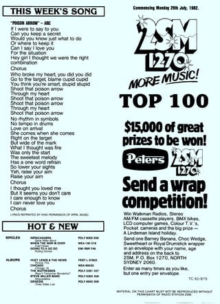 I THIS WEEK'S SONG
"POISON ARROW" - ABC
If I were to say to you
Can you keep a secret
Would you know just what to do
Or where to keep it
Can I say I love you
For the situation
Hey girl I thought we were the right
combination
Chorus
Who broke my heart, you did you did
Go to the target, blame cupid cupid
You think you're smart, stupid stupid
Shoot that poison arrow
Through my heart
Shoot that poison arrow
Shoot that poison arrow
Through my heart
Shoot that poison arrow
No rhythm in symbols
No tempo in drums
Love on arrival
She comes when she comes
Right on the target
But wide of the mark
What I thought was fire
Was only the start
The sweetest melody
Has a one word refrain
So lower your sights
Yeh, raise your aim
Raise your aim
Chorus
I thought you loved me
But it seems you don't care
I care enough to know
I can never love you
Chorus
LYRICS REPRINTED BY KIND PERMISSION OF APRIL MUSIC.
HOT & NEW
SINGLES ABRACADABRA
Steve Miller Band
WHEN THE WAR IS OVER
Cold Chisel
GOING TO A GO GO
Rolling Stones
ALBUMS HUEY LEWIS & THE NEWS
Picture This
CHICAGO
THE
Chicago
/TR1E6SS E S
Wasn't Tomorrow Wonderful?
STEVE MILLER BAND
Abracadabra
GENESIS
Three Sides Live
Commencing Monday 26th July, 1982.
TOP 100
$15,000 of great
prizes to be won!
Send a wrap
competition!Win Walkman Radios, Stereo
AM/FM cassette players, BMX bikes,
LCD computer games, Colour T.V.'s,
Pocket cameras and the big prize -
A Lindeman Island holiday.
Send one Barney Banana, Choc Wedge,
Sweetheart or Royal Drumstick wrapper
in an envelope with your name, age
and address on the back to
2SM, P.O. Box 1270, NORTH
SYDNEY 2060.
Enter as many times as you like,
but one entry per envelope.
TC 82/879
POLY 6000 836
WEA 100 216
EMI RSR 749
FEST L 37803
WEA 99235
POLY 2391 537
POLY 6302 204
POLY 6650 008
MATERIAL ON THIS CHART MUST NOT BE REPRODUCED WITHOUT
PERMISSION OF RADIO STATION 2SM.
 