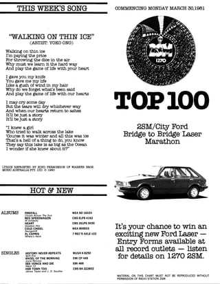 THIS WEEK'S SONG COMMENCING MONDAY MARCH 30,1981
"WALKING ON THIN ICE"
(ARTIST: YOKO ONO)
Walking on thin ice
I'm paying the price
For throwing the dice in the air
Why must we learn it the hard way
And play the game of life with your heart
I gave you my knife
You gave me my life
Like a gush of wind in my hair
Why do we forget what's been said
And play the game of life with our hearts
I may cry some day
But the tears will dry whichever way
And when our hearts return to ashes
It'll be just a story
It'll be just a story
"I knew a girl
Who tried to walk across the lake
`Course it was winter and all this was ice
That's a hell of a thing to do, you know
They say this lake is as big as the Ocean
I wonder if she knew about it?"
LYRICS REPRINTED BY KIND PERMISSION OF WARNER BROS.
MUSIC AUSTRALIA FTY. LTD. © 1980
HOT & NEW
TOP 100
2SM/City Ford
Bridge to Bridge Laser
Marathon
ALBUMS FIREFALL
Clouds Across The Sun
RED SPEEDWAGON
Hi Infidelity
HEART
Greatest Hits
COLD CHISEL
Swingshift
XL CAPRIS
Where's Hank
SINGLES HISTORY NEVER REPEATS
Split Enz
ANGEL OF THE MORNING
Juice Newton
SEE VENICE AND DIE
Ward 13
HER TOWN TOO
James Taylor and J. D. Souther
WEA SD 16024
CBS ELPS 4162
CBS 2ELPS 0030
WEA 800003
7 REC'S AXLE 103
MUSH K 8250
EMI CP 449
EMI 466
CBS BA 222802
It's your chance to win an
exciting new Ford Laser -
Entry Forms available at
all record outlets — listen
for details on 1270 2SM.
MATERIAL ON THIS CHART MUST NOT BE REPRODUCED WITHOUT
PERMISSION OF RADIO STATION 2SM.
 
