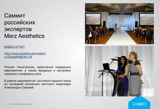 communication agency
Саммит
российских
экспертов !
Merz Aesthetics!
ВИДЕО-ОТЧЕТ!
!
http://www.youtube.com/watch?
v=G4zzq9rR6jE#t=39
!
Полная техническая, креативная поддержка
мероприятия, а также продакшн и застройка
огромного конференц-зала!
!
В рамках мероприятия, состоялся модный показ
из последней коллекции светского модельера
Александры Серовой.!
 