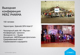 communication agency
Выездная
конференция
MERZ PHARMA
150 человек!
!
Черногория, Splendid SPA Hotel 5*!
!
Чатртерный рейс АК «Якутия»!
Конференция, тренинги!
Экскурсия по г. Будва!
Концепция «MERZающая флотилия»!
Средневековый квест!
Соревнования в aquapark’е!
!
 