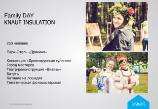 communication agency
Family DAY
KNAUF INSULATION
250 человек!
!
Парк-Отель «Дракино»!
!
Концепция «Древнерусские гуляния»!
Город мастеров!
Театр-реконструкция «Витязь»!
Батуты!
Катание на лошадях!
Тематическая фотомастерская!
 