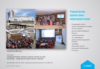 communication agency
Полный спектр MICE услуг.	
	
Организация: 	
конференций, форумов, семинаров, тренингов, road-show, выставок, 	
team-buldings, 	
поощрительные поездки в России и за рубежом. 	
	
Для партнеров, клиентов, коллег, сотрудников компании-Заказчика (от 10 до 3000 чел.)	
•  Планирование события	
•  Подбор и бронирование площадки	
•  Логистика проекта	
•  Деловое администрирование	
•  Персонал	
•  Управление рисками	
•  Тех. оборудования	
•  Дизайн-концепция украшения
площадки	
•  Трансферы	
•  Организация питания	
•  Комплексное обслуживание	
•  Отчетность	
	
	
Управление
проектами /
мероприятиями	
 