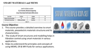 SMART MATERIALS and MEMS
Course Objective:
1. This course provides a detailed overview to smart
materials, piezoelectric materials structuresand its
characteristics.
2. The study of Smart structures and modelling helps in
Vibration control using smart materials in various
applications.
3. Helps to understand the principles and concepts of
using MEMS, ER & MR Fluids for various applications.
 