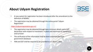 About Udyam Registration
• A new system for registration has been introduced after the amendment to the
definition of MSMEs
• The registration may be obtained through the online portal ‘Udyam
Registration’
https://udyamregistration.gov.in/
• The registration may be obtained through bare minimum details and a self-
declaration with respect to investment in plant and machinery or equipment
and turnover
• The verification of the information shall be done automatically from
government databases
• PAN and GST shall be required to be provided w.e.f. April 1, 2021
12
 