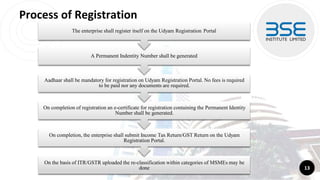 Process of Registration
13
Aadhaar shall be mandatory for registration on Udyam Registration Portal. No fees is required
to be paid nor any documents are required.
On completion of registration an e-certificate for registration containing the Permanent Identity
Number shall be generated.
On completion, the enterprise shall submit Income Tax Return/GST Return on the Udyam
Registration Portal.
On the basis of ITR/GSTR uploaded the re-classification within categories of MSMEs may be
done
A Permanent Indentity Number shall be generated
The enterprise shall register itself on the Udyam Registration Portal
 