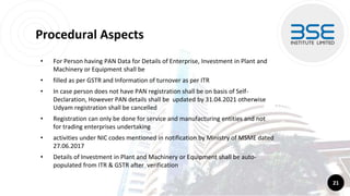 Procedural Aspects
• For Person having PAN Data for Details of Enterprise, Investment in Plant and
Machinery or Equipment shall be
• filled as per GSTR and Information of turnover as per ITR
• In case person does not have PAN registration shall be on basis of Self-
Declaration, However PAN details shall be updated by 31.04.2021 otherwise
Udyam registration shall be cancelled
• Registration can only be done for service and manufacturing entities and not
for trading enterprises undertaking
• activities under NIC codes mentioned in notification by Ministry of MSME dated
27.06.2017
• Details of Investment in Plant and Machinery or Equipment shall be auto-
populated from ITR & GSTR after verification
21
 