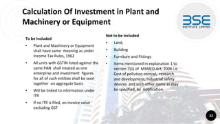 Calculation Of Investment in Plant and
Machinery or Equipment
To be Included
• Plant and Machinery or Equipment
shall have same meaning as under
Income Tax Rules, 1962
• All units with GSTIN listed against the
same PAN shall treated as one
enterprise and investment figures
for all of such entities shall be seen
together on aggregate basis
• Will be linked to information under
ITR
• If no ITR is filed, on invoice value
excluding GST
22
Not to be Included
• Land,
• Building
• Furniture and Fittings
• Items mentioned in explanation 1 to
section 7(1) of MSMED Act, 2006 i.e.
Cost of pollution control, research
and development, industrial safety
devices and such other items as may
be specified, by notification.
 