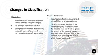 Changes in Classification
Graduation
• Classification of enterprise, changed
from a lower to a higher category
• For example from micro to small.
• Enterprise will maintain its prevailing
status till expiry of one year from
the close of the year of registration
24
Reverse-Graduation
• Classification of enterprise, changed
from a higher to a lower category
• The enterprise will continue in its
present category till the closure of
the financial year and it will be given
the benefit of the changed status
only with effect from 1st April of the
financial year following the year in
which change happened.
 