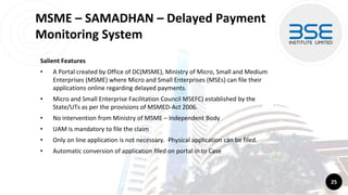 MSME – SAMADHAN – Delayed Payment
Monitoring System
Salient Features
• A Portal created by Office of DC(MSME), Ministry of Micro, Small and Medium
Enterprises (MSME) where Micro and Small Enterprises (MSEs) can file their
applications online regarding delayed payments.
• Micro and Small Enterprise Facilitation Council MSEFC) established by the
State/UTs as per the provisions of MSMED-Act 2006.
• No intervention from Ministry of MSME – Independent Body
• UAM is mandatory to file the claim
• Only on line application is not necessary. Physical application can be filed.
• Automatic conversion of application filed on portal in to Case
25
 